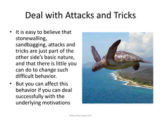 Deal with Attacks and Tricks
• It is easy to believe that
stonewalling,
sandbagging, attacks and
tricks are just part of the
other side’s basic nature,
and that there is little you
can do to change such
difficult behavior.
• But you can affect this
behavior if you can deal
successfully with the
underlying motivations
www.mba-asap.com
 