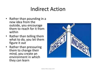Indirect Action
• Rather than pounding in a
new idea from the
outside, you encourage
them to reach for it from
within
• Rather than telling them
what to do, you let them
figure it out
• Rather than pressuring
them to change their
mind, you create an
environment in which
they can learn
www.mba-asap.com
 