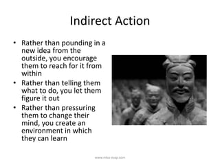 Indirect Action
• Rather than pounding in a
new idea from the
outside, you encourage
them to reach for it from
within
• Rather than telling them
what to do, you let them
figure it out
• Rather than pressuring
them to change their
mind, you create an
environment in which
they can learn
www.mba-asap.com
 