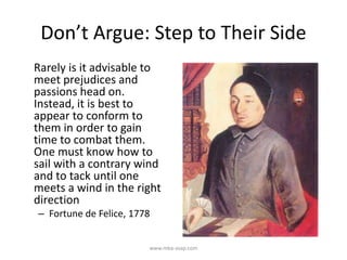 Don’t Argue: Step to Their Side
Rarely is it advisable to
meet prejudices and
passions head on.
Instead, it is best to
appear to conform to
them in order to gain
time to combat them.
One must know how to
sail with a contrary wind
and to tack until one
meets a wind in the right
direction
– Fortune de Felice, 1778
www.mba-asap.com
 