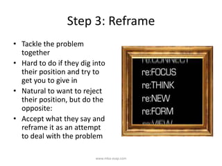 Step 3: Reframe
• Tackle the problem
together
• Hard to do if they dig into
their position and try to
get you to give in
• Natural to want to reject
their position, but do the
opposite:
• Accept what they say and
reframe it as an attempt
to deal with the problem
www.mba-asap.com
 