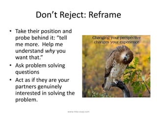 Don’t Reject: Reframe
• Take their position and
probe behind it: “tell
me more. Help me
understand why you
want that.”
• Ask problem solving
questions
• Act as if they are your
partners genuinely
interested in solving the
problem.
www.mba-asap.com
 