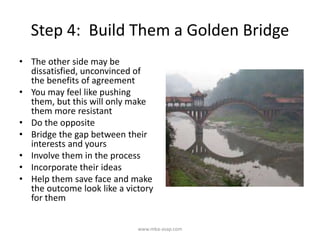 Step 4: Build Them a Golden Bridge
• The other side may be
dissatisfied, unconvinced of
the benefits of agreement
• You may feel like pushing
them, but this will only make
them more resistant
• Do the opposite
• Bridge the gap between their
interests and yours
• Involve them in the process
• Incorporate their ideas
• Help them save face and make
the outcome look like a victory
for them
www.mba-asap.com
 