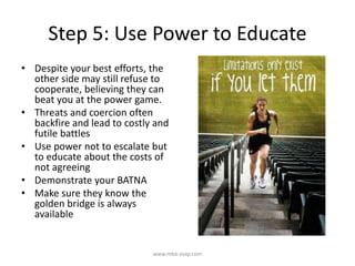 Step 5: Use Power to Educate
• Despite your best efforts, the
other side may still refuse to
cooperate, believing they can
beat you at the power game.
• Threats and coercion often
backfire and lead to costly and
futile battles
• Use power not to escalate but
to educate about the costs of
not agreeing
• Demonstrate your BATNA
• Make sure they know the
golden bridge is always
available
www.mba-asap.com
 