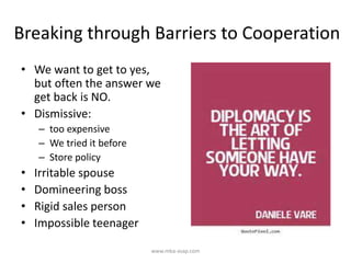 Breaking through Barriers to Cooperation
• We want to get to yes,
but often the answer we
get back is NO.
• Dismissive:
– too expensive
– We tried it before
– Store policy
• Irritable spouse
• Domineering boss
• Rigid sales person
• Impossible teenager
www.mba-asap.com
 