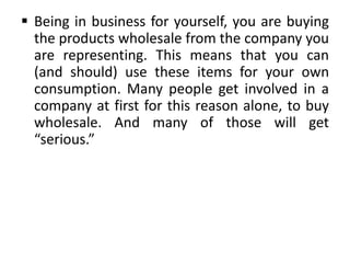  Being in business for yourself, you are buying
the products wholesale from the company you
are representing. This means that you can
(and should) use these items for your own
consumption. Many people get involved in a
company at first for this reason alone, to buy
wholesale. And many of those will get
“serious.”

 