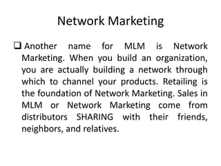 Network Marketing
 Another name for MLM is Network
Marketing. When you build an organization,
you are actually building a network through
which to channel your products. Retailing is
the foundation of Network Marketing. Sales in
MLM or Network Marketing come from
distributors SHARING with their friends,
neighbors, and relatives.

 