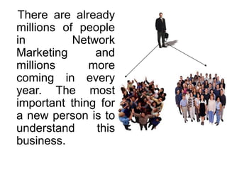 There are already
millions of people
in
Network
Marketing
and
millions
more
coming in every
year. The most
important thing for
a new person is to
understand
this
business.

 