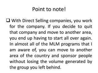 Point to note!
 With Direct Selling companies, you work
for the company. If you decide to quit
that company and move to another area,
you end up having to start all over again.
In almost all of the MLM programs that I
am aware of, you can move to another
area of the country and sponsor people
without losing the volume generated by
the group you left behind.

 
