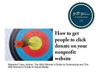How to get
people to click
donate on your
nonprofit
website

Mazarine Treyz, Author, The Wild Woman's Guide to Fundraising and The
Wild Woman's Guide to Social Media
Copyright © 2013 Wild Social Media LLC

 