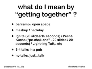 what do I mean by
            “getting together” ?
        •   barcamp / open space

        •   mashup / hackday

        •   Ignite (20 slides/15 seconds) / Pecha
            Kucha (“pe-chak-cha” - 20 slides / 20
            seconds) / Lightning Talk / etc

        •   3-4 talks in a pub

        •   no talks, just...talk


twitter.com/m1ke_ellis                        slideshare.net/dmje
 