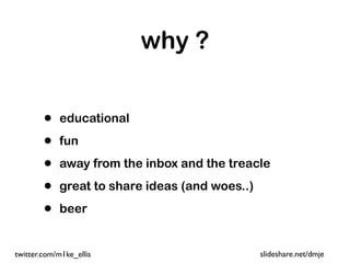 why ?


        •   educational

        •   fun

        •   away from the inbox and the treacle

        •   great to share ideas (and woes..)

        •   beer


twitter.com/m1ke_ellis                          slideshare.net/dmje
 