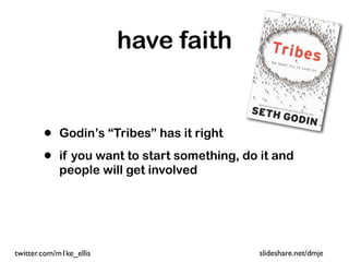 have faith


        •   Godin’s “Tribes” has it right

        •   if you want to start something, do it and
            people will get involved




twitter.com/m1ke_ellis                        slideshare.net/dmje
 