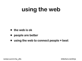 using the web


        •   the web is ok

        •   people are better

        •   using the web to connect people = best




twitter.com/m1ke_ellis                      slideshare.net/dmje
 