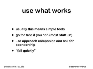 use what works

        •   usually this means simple tools

        •   go for free if you can (most stuff is!)

        •   ..or approach companies and ask for
            sponsorship

        •   “fail quickly”



twitter.com/m1ke_ellis                          slideshare.net/dmje
 