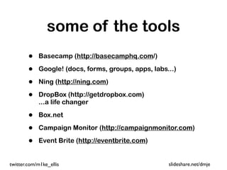 some of the tools
        •   Basecamp (http://basecamphq.com/)

        •   Google! (docs, forms, groups, apps, labs...)

        •   Ning (http://ning.com)

        •   DropBox (http://getdropbox.com)
            ...a life changer

        •   Box.net

        •   Campaign Monitor (http://campaignmonitor.com)

        •   Event Brite (http://eventbrite.com)


twitter.com/m1ke_ellis                               slideshare.net/dmje
 