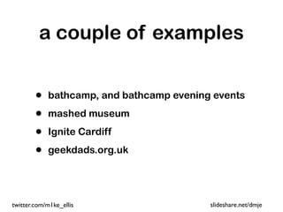 a couple of examples


        •   bathcamp, and bathcamp evening events

        •   mashed museum

        •   Ignite Cardiff

        •   geekdads.org.uk




twitter.com/m1ke_ellis                    slideshare.net/dmje
 