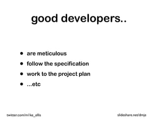 good developers..


        •   are meticulous

        •   follow the specification

        •   work to the project plan

        •   ...etc




twitter.com/m1ke_ellis                 slideshare.net/dmje
 