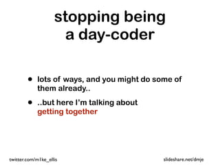 stopping being
                      a day-coder

        •   lots of ways, and you might do some of
            them already..

        •   ..but here I’m talking about
            getting together




twitter.com/m1ke_ellis                       slideshare.net/dmje
 