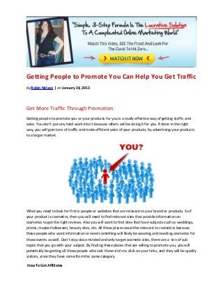 Getting People to Promote You Can Help You Get Traffic
by Robin Nelson | on January 24, 2013




Get More Traffic Through Promotion
Getting people to promote you or your products for you is a really effective way of getting traffic and
sales. You don’t put any hard work into it because others will be doing it for you. If done in the right
way, you will gain tons of traffic and make efficient sales of your products, by advertising your products
to a larger market.




What you need to look for first is people or websites that are relevant to your brand or products. So if
your product is cosmetics, then you will need to find relevant sites that provide information on
cosmetics to get the right reviews. Also you will want to find sites that have subjects such as weddings,
proms, maybe Halloween, beauty sites, etc. All these places would be relevant to cosmetics because
these people who want information or need something will likely be wearing and needing cosmetics for
those events as well. Don’t stay close minded and only target cosmetic sites, there are a  ton of sub
topics that you go with your subject. By finding these places that are willing to promote you, you will
potentially be getting all those people who visit those site’s to click on your links, and they will be quality
visitors, since they have come from the same category.

 How To Get Affiliates
 