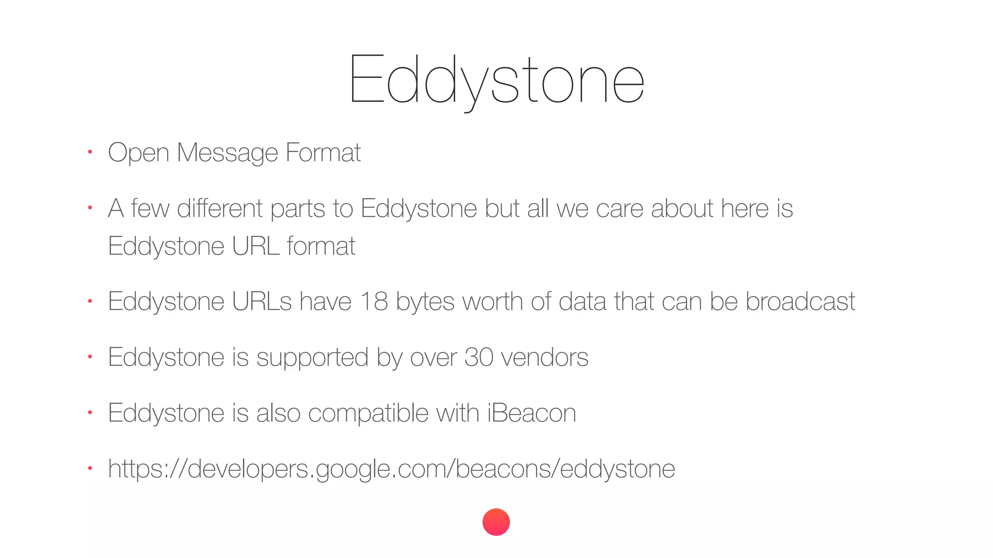Eddystone
•
Open Message Format
•
A few diﬀerent parts to Eddystone but all we care about here is
Eddystone URL format
•
Eddystone URLs have 18 bytes worth of data that can be broadcast
•
Eddystone is supported by over 30 vendors
•
Eddystone is also compatible with iBeacon
•
https://developers.google.com/beacons/eddystone
 