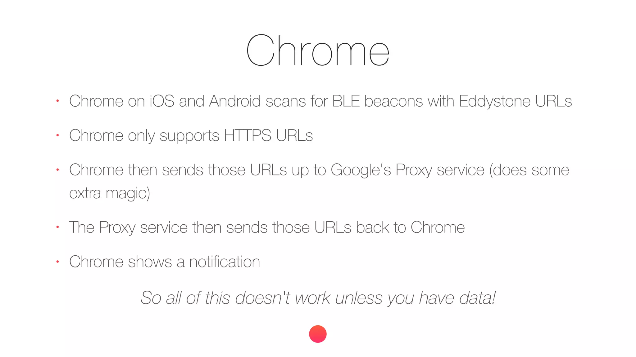 Chrome
•
Chrome on iOS and Android scans for BLE beacons with Eddystone URLs
•
Chrome only supports HTTPS URLs
•
Chrome then sends those URLs up to Google's Proxy service (does some
extra magic)
•
The Proxy service then sends those URLs back to Chrome
•
Chrome shows a notiﬁcation
So all of this doesn't work unless you have data!
 
