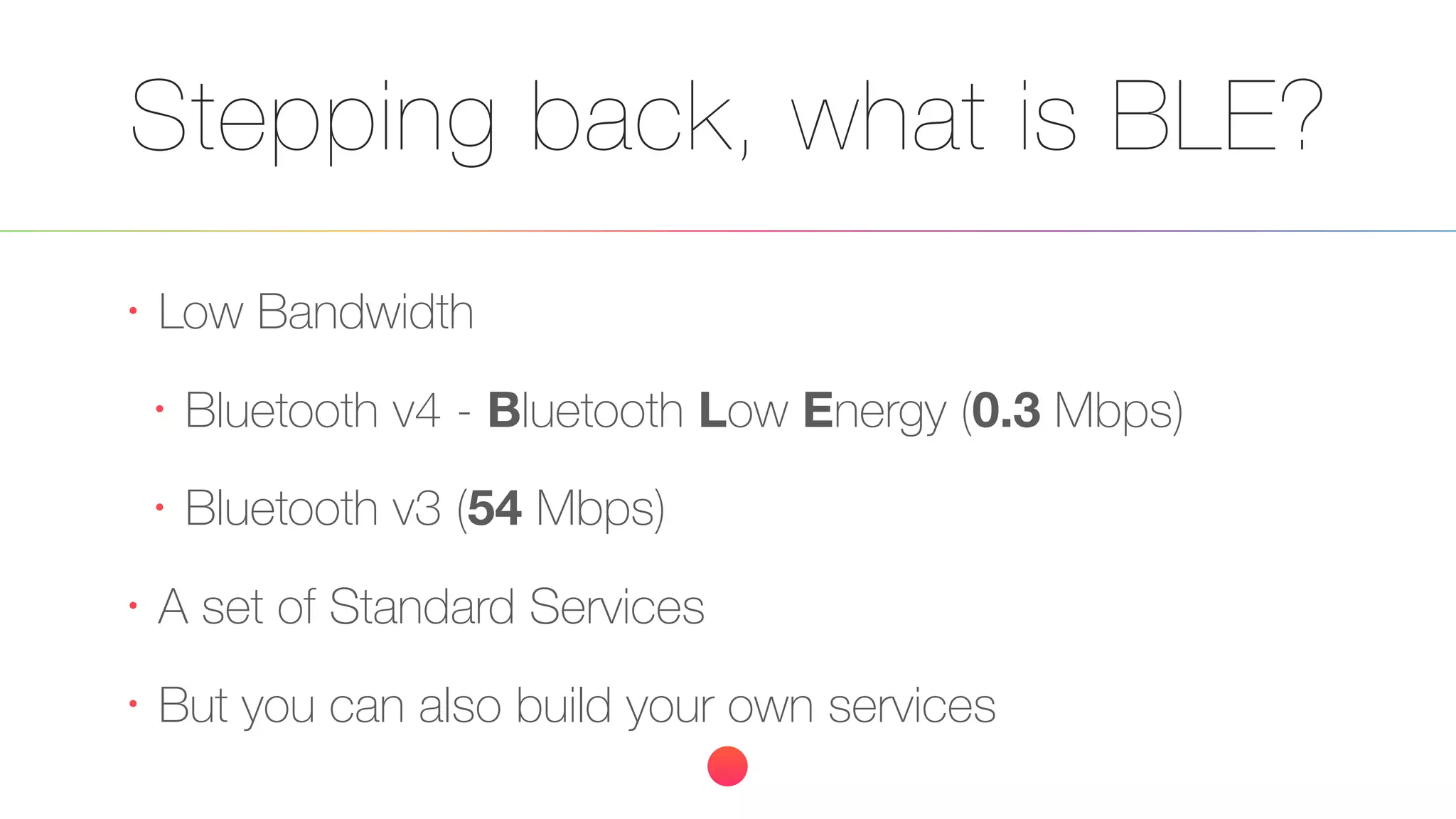 Stepping back, what is BLE?
•
Low Bandwidth
•
Bluetooth v4 - Bluetooth Low Energy (0.3 Mbps)
•
Bluetooth v3 (54 Mbps)
•
A set of Standard Services
•
But you can also build your own services
 