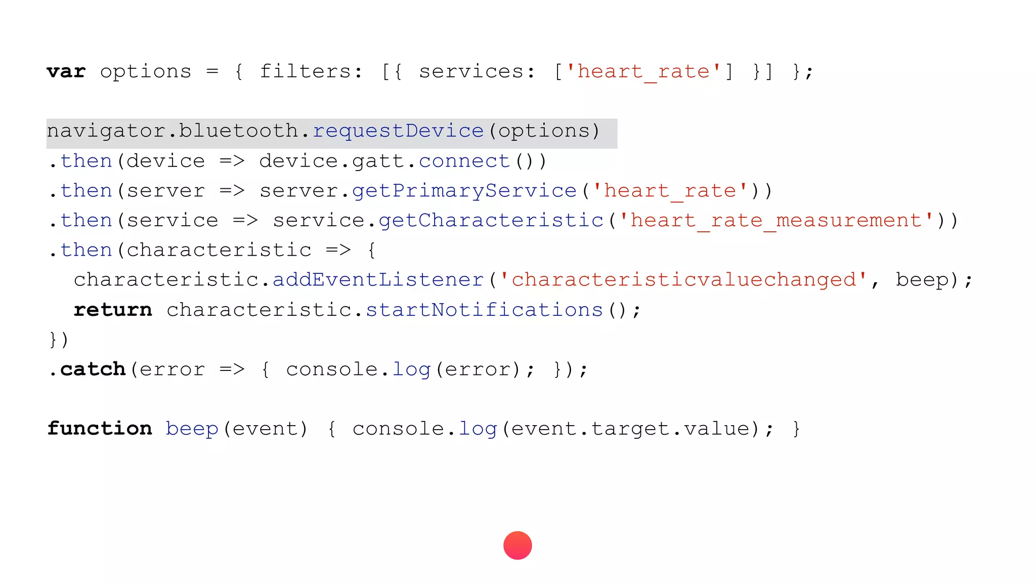 var options = { filters: [{ services: ['heart_rate'] }] };
navigator.bluetooth.requestDevice(options)
.then(device => device.gatt.connect())
.then(server => server.getPrimaryService('heart_rate'))
.then(service => service.getCharacteristic('heart_rate_measurement'))
.then(characteristic => {
characteristic.addEventListener('characteristicvaluechanged', beep);
return characteristic.startNotifications();
})
.catch(error => { console.log(error); });
function beep(event) { console.log(event.target.value); }
 