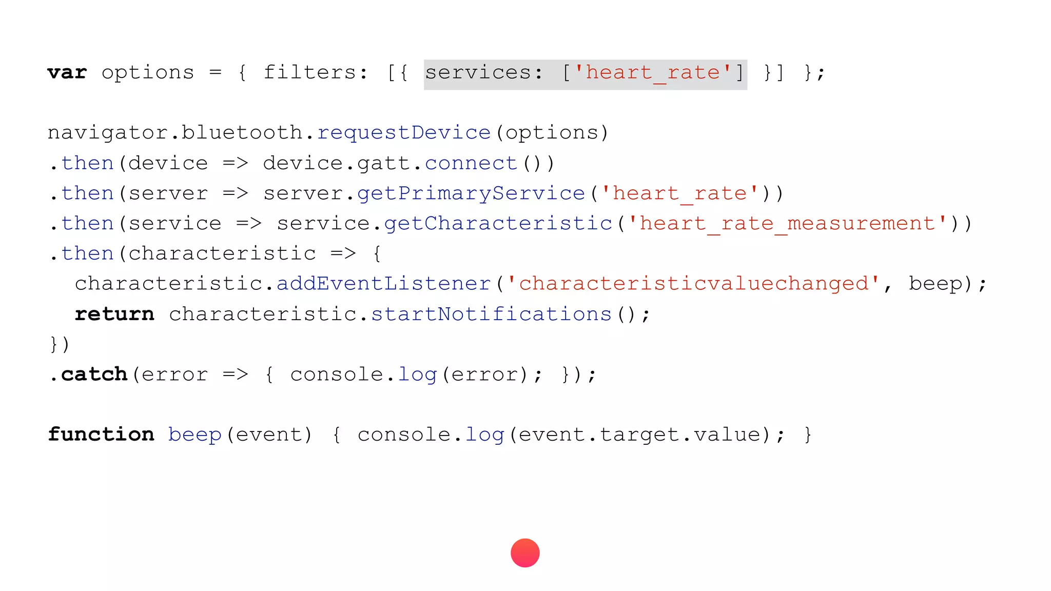 var options = { filters: [{ services: ['heart_rate'] }] };
navigator.bluetooth.requestDevice(options)
.then(device => device.gatt.connect())
.then(server => server.getPrimaryService('heart_rate'))
.then(service => service.getCharacteristic('heart_rate_measurement'))
.then(characteristic => {
characteristic.addEventListener('characteristicvaluechanged', beep);
return characteristic.startNotifications();
})
.catch(error => { console.log(error); });
function beep(event) { console.log(event.target.value); }
 