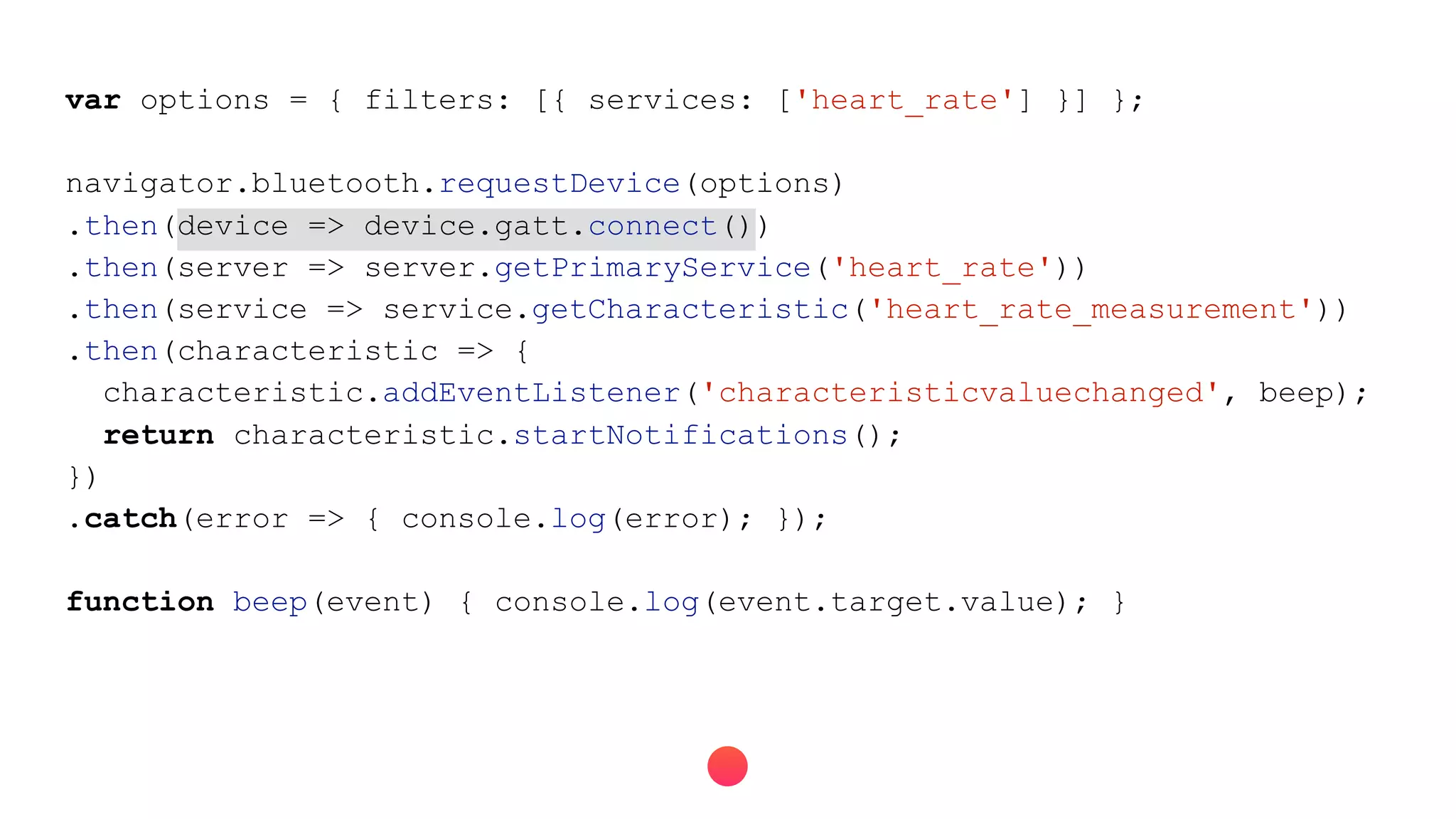 var options = { filters: [{ services: ['heart_rate'] }] };
navigator.bluetooth.requestDevice(options)
.then(device => device.gatt.connect())
.then(server => server.getPrimaryService('heart_rate'))
.then(service => service.getCharacteristic('heart_rate_measurement'))
.then(characteristic => {
characteristic.addEventListener('characteristicvaluechanged', beep);
return characteristic.startNotifications();
})
.catch(error => { console.log(error); });
function beep(event) { console.log(event.target.value); }
 