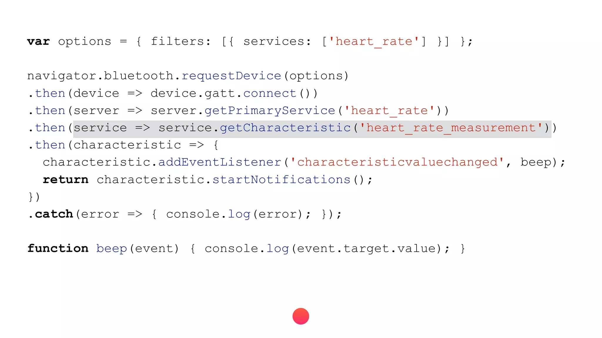 var options = { filters: [{ services: ['heart_rate'] }] };
navigator.bluetooth.requestDevice(options)
.then(device => device.gatt.connect())
.then(server => server.getPrimaryService('heart_rate'))
.then(service => service.getCharacteristic('heart_rate_measurement'))
.then(characteristic => {
characteristic.addEventListener('characteristicvaluechanged', beep);
return characteristic.startNotifications();
})
.catch(error => { console.log(error); });
function beep(event) { console.log(event.target.value); }
 