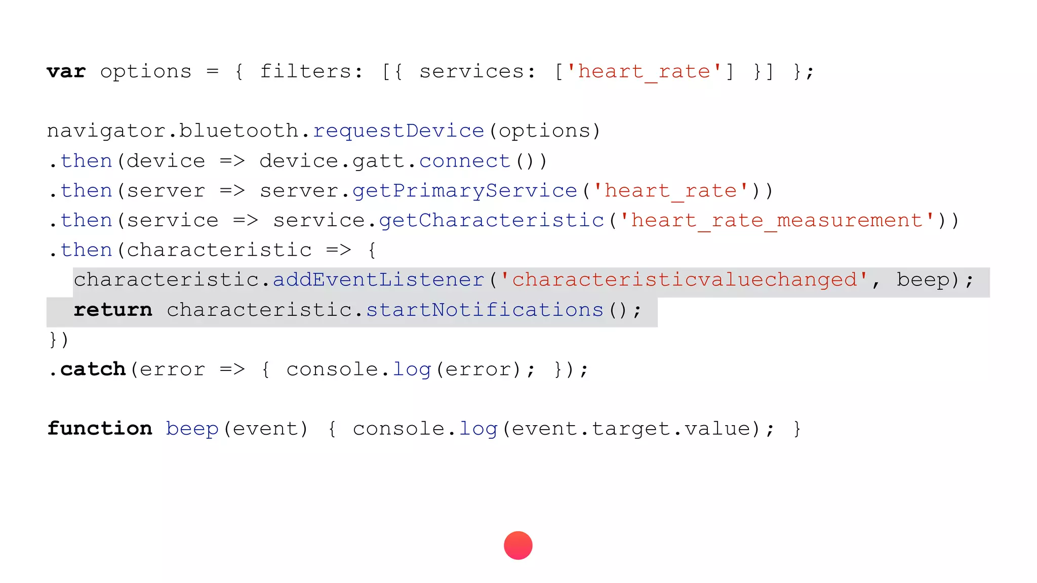 var options = { filters: [{ services: ['heart_rate'] }] };
navigator.bluetooth.requestDevice(options)
.then(device => device.gatt.connect())
.then(server => server.getPrimaryService('heart_rate'))
.then(service => service.getCharacteristic('heart_rate_measurement'))
.then(characteristic => {
characteristic.addEventListener('characteristicvaluechanged', beep);
return characteristic.startNotifications();
})
.catch(error => { console.log(error); });
function beep(event) { console.log(event.target.value); }
 
