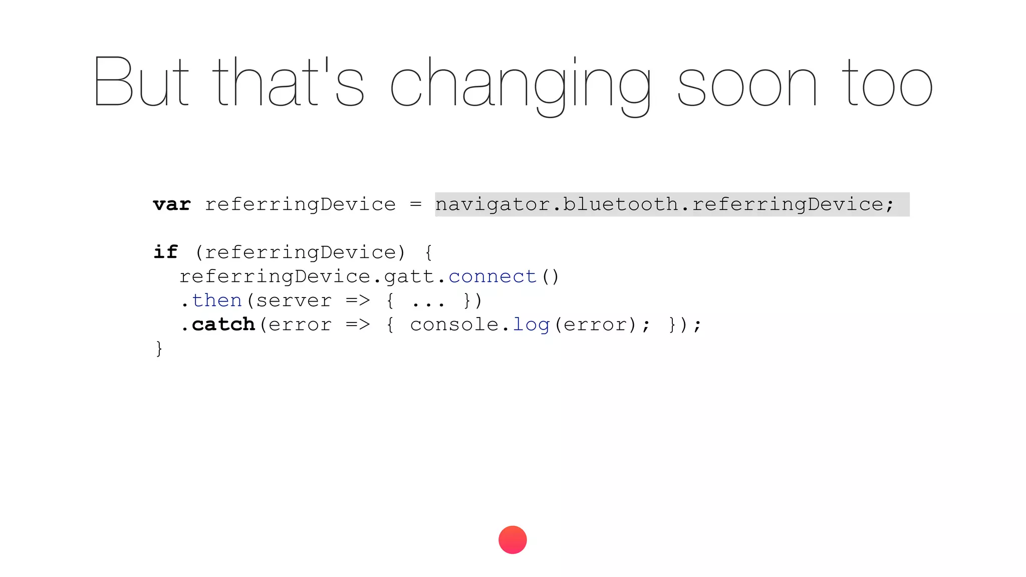 But that's changing soon too
var referringDevice = navigator.bluetooth.referringDevice;
if (referringDevice) {
referringDevice.gatt.connect()
.then(server => { ... })
.catch(error => { console.log(error); });
}
 