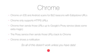 Chrome
•
Chrome on iOS and Android scans for BLE beacons with Eddystone URLs
•
Chrome only supports HTTPS URLs
•
Chrome then sends those URLs up to Google's Proxy service (does some
extra magic)
•
The Proxy service then sends those URLs back to Chrome
•
Chrome shows a notiﬁcation
So all of this doesn't work unless you have data!
 