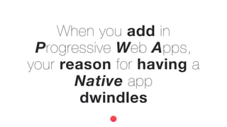 When you add in
Progressive Web Apps,
your reason for having a
Native app
dwindles
 
