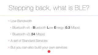 Stepping back, what is BLE?
•
Low Bandwidth
•
Bluetooth v4 - Bluetooth Low Energy (0.3 Mbps)
•
Bluetooth v3 (54 Mbps)
•
A set of Standard Services
•
But you can also build your own services
 