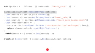 var options = { filters: [{ services: ['heart_rate'] }] };
navigator.bluetooth.requestDevice(options)
.then(device => device.gatt.connect())
.then(server => server.getPrimaryService('heart_rate'))
.then(service => service.getCharacteristic('heart_rate_measurement'))
.then(characteristic => {
characteristic.addEventListener('characteristicvaluechanged', beep);
return characteristic.startNotifications();
})
.catch(error => { console.log(error); });
function beep(event) { console.log(event.target.value); }
 