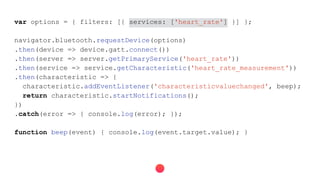 var options = { filters: [{ services: ['heart_rate'] }] };
navigator.bluetooth.requestDevice(options)
.then(device => device.gatt.connect())
.then(server => server.getPrimaryService('heart_rate'))
.then(service => service.getCharacteristic('heart_rate_measurement'))
.then(characteristic => {
characteristic.addEventListener('characteristicvaluechanged', beep);
return characteristic.startNotifications();
})
.catch(error => { console.log(error); });
function beep(event) { console.log(event.target.value); }
 