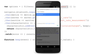 var options = { filters: [{ services: ['heart_rate'] }] };
navigator.bluetooth.requestDevice(options)
.then(device => device.gatt.connect())
.then(server => server.getPrimaryService('heart_rate'))
.then(service => service.getCharacteristic('heart_rate_measurement'))
.then(characteristic => {
characteristic.addEventListener('characteristicvaluechanged', beep);
return characteristic.startNotifications();
})
.catch(error => { console.log(error); });
function beep(event) { console.log(event.target.value); }
 