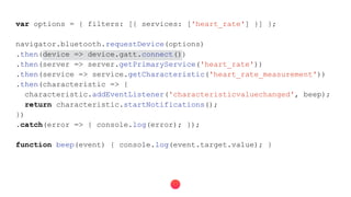 var options = { filters: [{ services: ['heart_rate'] }] };
navigator.bluetooth.requestDevice(options)
.then(device => device.gatt.connect())
.then(server => server.getPrimaryService('heart_rate'))
.then(service => service.getCharacteristic('heart_rate_measurement'))
.then(characteristic => {
characteristic.addEventListener('characteristicvaluechanged', beep);
return characteristic.startNotifications();
})
.catch(error => { console.log(error); });
function beep(event) { console.log(event.target.value); }
 