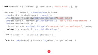 var options = { filters: [{ services: ['heart_rate'] }] };
navigator.bluetooth.requestDevice(options)
.then(device => device.gatt.connect())
.then(server => server.getPrimaryService('heart_rate'))
.then(service => service.getCharacteristic('heart_rate_measurement'))
.then(characteristic => {
characteristic.addEventListener('characteristicvaluechanged', beep);
return characteristic.startNotifications();
})
.catch(error => { console.log(error); });
function beep(event) { console.log(event.target.value); }
 