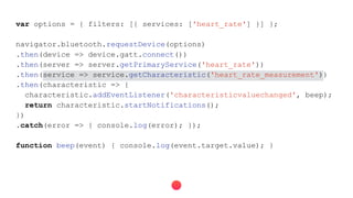 var options = { filters: [{ services: ['heart_rate'] }] };
navigator.bluetooth.requestDevice(options)
.then(device => device.gatt.connect())
.then(server => server.getPrimaryService('heart_rate'))
.then(service => service.getCharacteristic('heart_rate_measurement'))
.then(characteristic => {
characteristic.addEventListener('characteristicvaluechanged', beep);
return characteristic.startNotifications();
})
.catch(error => { console.log(error); });
function beep(event) { console.log(event.target.value); }
 
