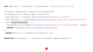 var options = { filters: [{ services: ['heart_rate'] }] };
navigator.bluetooth.requestDevice(options)
.then(device => device.gatt.connect())
.then(server => server.getPrimaryService('heart_rate'))
.then(service => service.getCharacteristic('heart_rate_measurement'))
.then(characteristic => {
characteristic.addEventListener('characteristicvaluechanged', boop);
return characteristic.startNotifications();
})
.catch(error => { console.log(error); });
function boop(event) { console.log(event.target.value); }
 