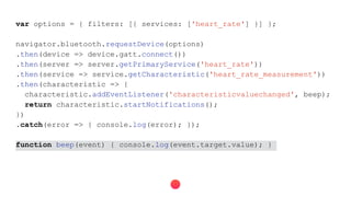 var options = { filters: [{ services: ['heart_rate'] }] };
navigator.bluetooth.requestDevice(options)
.then(device => device.gatt.connect())
.then(server => server.getPrimaryService('heart_rate'))
.then(service => service.getCharacteristic('heart_rate_measurement'))
.then(characteristic => {
characteristic.addEventListener('characteristicvaluechanged', beep);
return characteristic.startNotifications();
})
.catch(error => { console.log(error); });
function beep(event) { console.log(event.target.value); }
 