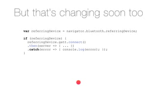 But that's changing soon too
var referringDevice = navigator.bluetooth.referringDevice;
if (referringDevice) {
referringDevice.gatt.connect()
.then(server => { ... })
.catch(error => { console.log(error); });
}
 