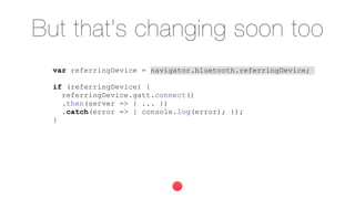 But that's changing soon too
var referringDevice = navigator.bluetooth.referringDevice;
if (referringDevice) {
referringDevice.gatt.connect()
.then(server => { ... })
.catch(error => { console.log(error); });
}
 