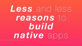 Less and less
reasons to
build
native apps
 