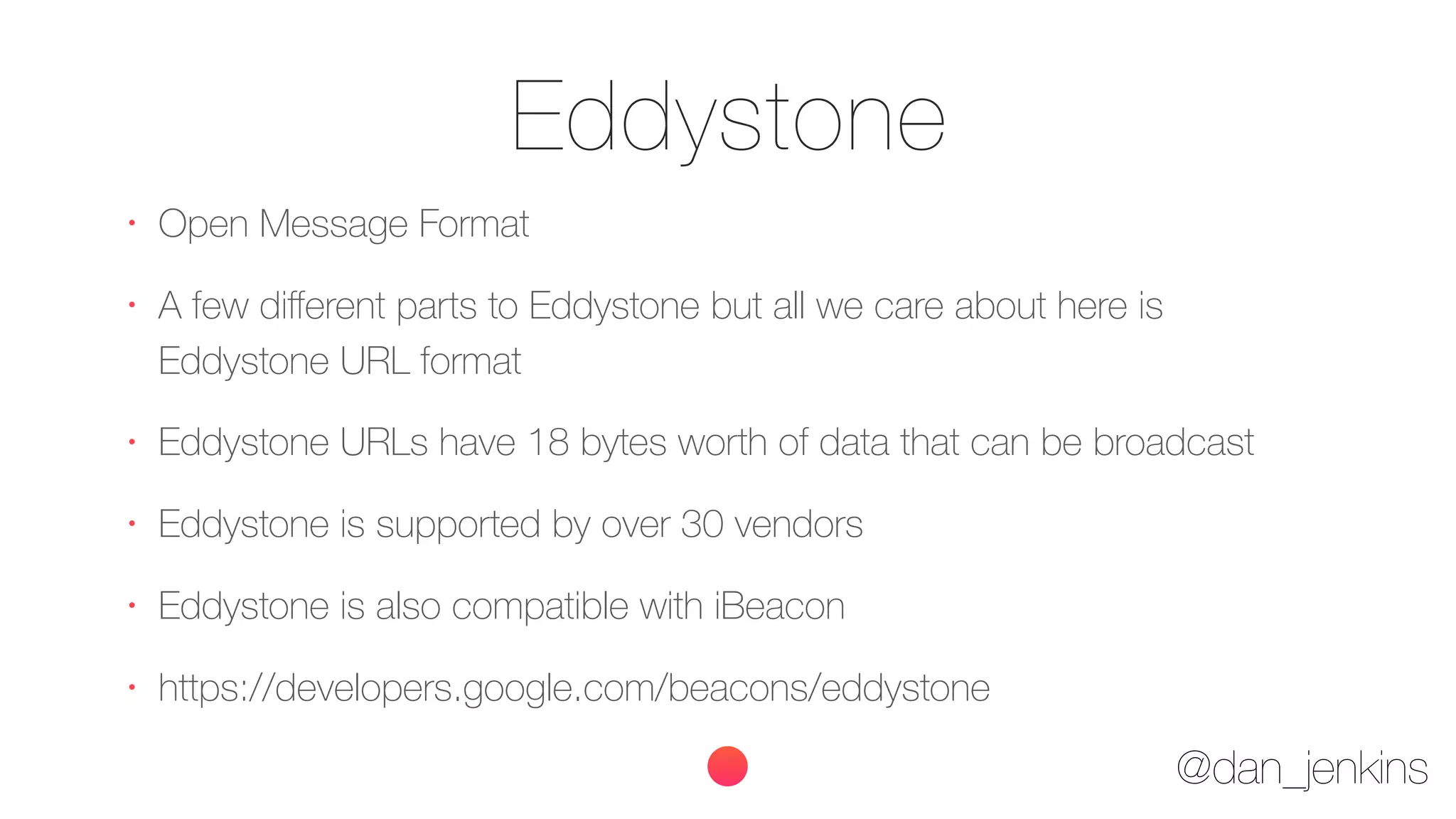 @dan_jenkins
Eddystone
•
Open Message Format
•
A few diﬀerent parts to Eddystone but all we care about here is
Eddystone URL format
•
Eddystone URLs have 18 bytes worth of data that can be broadcast
•
Eddystone is supported by over 30 vendors
•
Eddystone is also compatible with iBeacon
•
https://developers.google.com/beacons/eddystone
 
