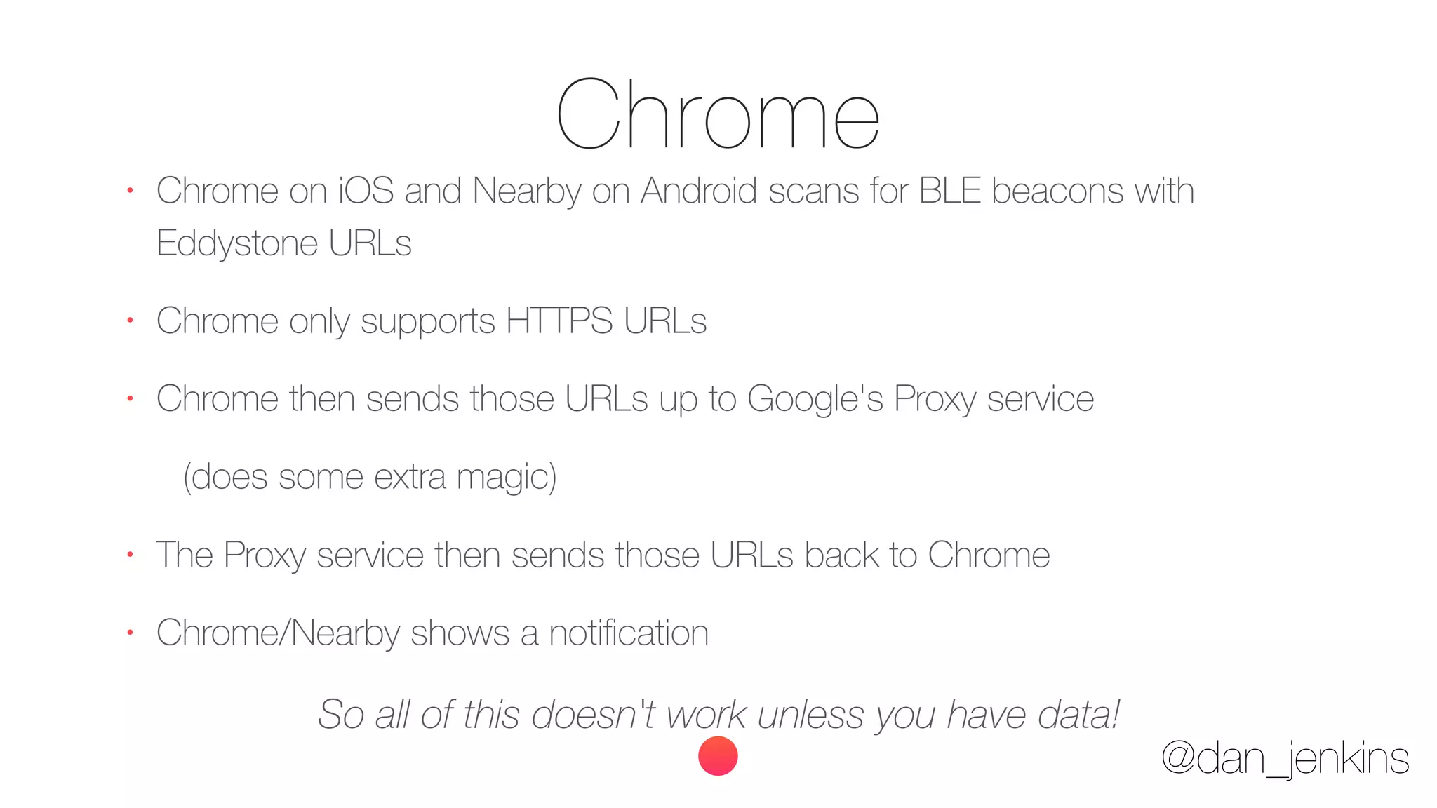 @dan_jenkins
Chrome•
Chrome on iOS and Nearby on Android scans for BLE beacons with
Eddystone URLs
•
Chrome only supports HTTPS URLs
•
Chrome then sends those URLs up to Google's Proxy service
(does some extra magic)
•
The Proxy service then sends those URLs back to Chrome
•
Chrome/Nearby shows a notiﬁcation
So all of this doesn't work unless you have data!
 