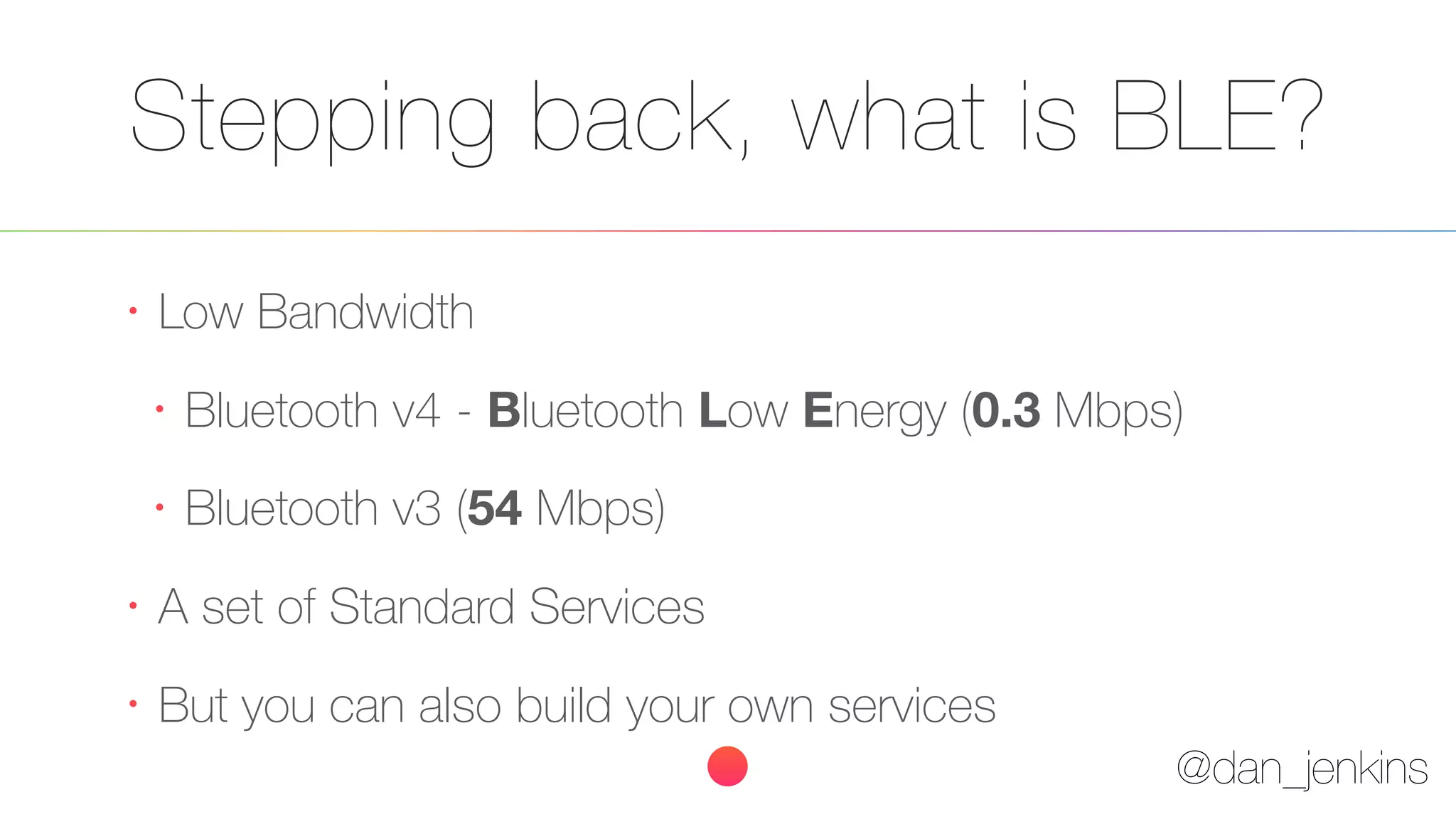 @dan_jenkins
Stepping back, what is BLE?
•
Low Bandwidth
•
Bluetooth v4 - Bluetooth Low Energy (0.3 Mbps)
•
Bluetooth v3 (54 Mbps)
•
A set of Standard Services
•
But you can also build your own services
 